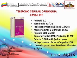 TELEFONO CELULAR ORINOQUIA
KAVAK LTE
1,50 ₽ 84,41 $
• Android 6.0
• Tecnología 4G/LTE
• Procesador Ocho Núcleos 1.2 GHz
• Memoria RAM 2 GB/ROM 16 GB
• Pantalla LCD 5.5 HD
• Cámara Frontal 8MP/Posterior 13 MP
• Batería 3.000 mAh (valor típico)
• Incluye manos Libres y Cargador USB
• Liberado para Línea Movilnet Movistar
y Digitel
 