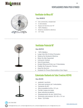 15
ventas@nakomsa.com | ventasmx@nakomsa.com | ventasmx2@nakomsa.com | info@nakomsa.com
www.nakomsa.com
(55) 5308-5900
VENTILADORES PARA PISO O PARED
Ventilador de Mesa 18"
Clave: NK-MO-18
Clave: NK-PO-18
 100% Metálico
 Larga Vida Útil (10 Años Promedio)
 Sistema De Oscilación Eléctrica
 Motor De Alta Capacidad
 Inclinación Vertical
 Semi-Ensamblado
 Amplia Diferencia Entre Las 3 Velocidades
 Pastilla De Protección Térmica
 Aspa De Aluminio
 Acabado En Pintura Electrostática Color Negro
Calentador Radiante de Tubo 3 metros HST45
Clave: NK-3315
 pedestal / escritorio
 Interruptor giratorio de 3 velocidades.
 Oscilación de 90°.
 Altura ajustable de 86 a 131 cm.
 Parrilla y aspas de metal.
 Base redonda de plástico.
 Desplazamiento de aire: 5430 ft³/min
 Dimensión del producto: 50 x 50 x 131 cm
 Motor: 120 Watts
 Uso comercial y residencial
 3 velocidades
 Aspas de Aluminio de 18"
 100% Metálico
 Sistema oscilatorio eléctrico
 127 Volts
Ventilador Pedestal 18"
 