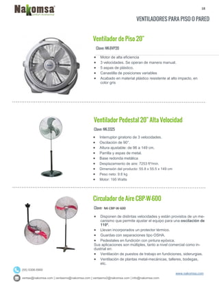 18
ventas@nakomsa.com | ventasmx@nakomsa.com | ventasmx2@nakomsa.com | info@nakomsa.com
www.nakomsa.com
(55) 5308-5900
VENTILADORES PARA PISO O PARED
Ventilador de Piso 20"
Clave: NK-BVP20
Clave: NK-3325
 Interruptor giratorio de 3 velocidades.
 Oscilación de 90°.
 Altura ajustable: de 96 a 149 cm.
 Parrilla y aspas de metal.
 Base redonda metálica
 Desplazamiento de aire: 7253 ft³/min.
 Dimensión del producto: 55.8 x 55.5 x 149 cm
 Peso neto: 9.8 kg
 Motor: 195 Watts
Circulador de Aire CBP-W-600
Clave: NK-CBP-W-600
 Disponen de distintas velocidades y están provistos de un me-
canismo que permite ajustar el equipo para una oscilación de
110º.
 Llevan incorporados un protector térmico.
 Guardas con separaciones tipo OSHA.
 Pedestales en fundición con pintura epóxica.
Sus aplicaciones son múltiples, tanto a nivel comercial como in-
dustrial en:
 Ventilación de puestos de trabajo en fundiciones, siderurgias.
 Ventilación de plantas metal-mecánicas, talleres, bodegas,
etc.
 Motor de alta eficiencia
 3 velocidades. Se operan de manera manual.
 5 aspas de plástico.
 Canastilla de posiciones variables
 Acabado en material plástico resistente al alto impacto, en
color gris
Ventilador Pedestal 20" Alta Velocidad
 