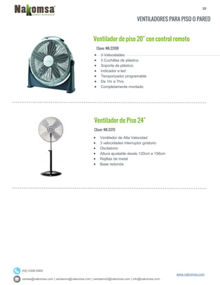 20
ventas@nakomsa.com | ventasmx@nakomsa.com | ventasmx2@nakomsa.com | info@nakomsa.com
www.nakomsa.com
(55) 5308-5900
VENTILADORES PARA PISO O PARED
Ventilador de piso 20" con control remoto
Clave: NK-3310R
Clave: NK-3370
 Ventilador de Alta Velocidad
 3 velocidades interruptor giratorio
 Oscilatorio
 Altura ajustable desde 120cm a 156cm
 Rejillas de metal
 Base redonda
 3 Velocidades
 5 Cuchillas de plástico
 Soporte de plástico
 Indicador e led
 Temporizador programable
 De 1hr a 7hrs
 Completamente montado
Ventilador de Piso 24"
 