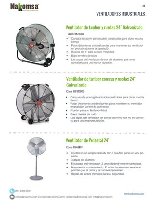 21
ventas@nakomsa.com | ventasmx@nakomsa.com | ventasmx2@nakomsa.com | info@nakomsa.com
www.nakomsa.com
(55) 5308-5900
VENTILADORES INDUSTRIALES
Ventilador de tambor y ruedas 24" Galvanizado
Clave: NK-2MA12
Clave: NK-1183000
 Carcasas de acero galvanizado construidos para durar mucho
tiempo
 Patas delanteras antideslizantes para mantener su ventilador
en posición durante la operación
 Ruedas para su fácil movilidad
 Bajos niveles de ruido
 Las aspas del ventilador de son de aluminio que no es corrosi-
vo para una mayor duración.
Ventilador de Pedestal 24"
Clave: NK-H-1407
 Oscilan en un amplio radio de 90° o pueden fijarse en una po-
sición.
 3 aspas de aluminio.
 El cabezal del ventilador (2 velocidades) viene ensamblado.
 No necesita mantenimiento. El motor totalmente cerrado no
permite que el polvo y la humedad penetren.
 Rejillas de acero cromado para su seguridad.
 Carcasa de acero galvanizado construidos para durar mucho
tiempo
 Patas delanteras antideslizantes para mantener su ventilador
en posición durante la operación
 Ruedas de 4" para su fácil movilidad
 Bajos niveles de ruido
 Las aspas del ventilador de son de aluminio que no es
corrosivo para una mayor duración.
Ventilador de tambor con asa y ruedas 24"
Galvanizado
 