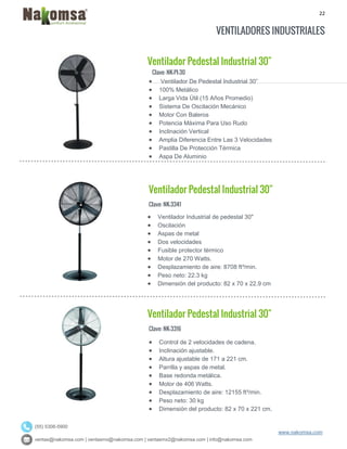 22
ventas@nakomsa.com | ventasmx@nakomsa.com | ventasmx2@nakomsa.com | info@nakomsa.com
www.nakomsa.com
(55) 5308-5900
VENTILADORES INDUSTRIALES
Ventilador Pedestal Industrial 30"
Clave: NK-PI-30
Clave: NK-3341
 Ventilador Industrial de pedestal 30"
 Oscilación
 Aspas de metal
 Dos velocidades
 Fusible protector térmico
 Motor de 270 Watts.
 Desplazamiento de aire: 8708 ft³/min.
 Peso neto: 22.3 kg
 Dimensión del producto: 82 x 70 x 22.9 cm
Ventilador Pedestal Industrial 30"
Clave: NK-3316
 Control de 2 velocidades de cadena.
 Inclinación ajustable.
 Altura ajustable de 171 a 221 cm.
 Parrilla y aspas de metal.
 Base redonda metálica.
 Motor de 406 Watts.
 Desplazamiento de aire: 12155 ft³/min.
 Peso neto: 30 kg
 Dimensión del producto: 82 x 70 x 221 cm.
 Ventilador De Pedestal Industrial 30”
 100% Metálico
 Larga Vida Útil (15 Años Promedio)
 Sistema De Oscilación Mecánico
 Motor Con Baleros
 Potencia Máxima Para Uso Rudo
 Inclinación Vertical
 Amplia Diferencia Entre Las 3 Velocidades
 Pastilla De Protección Térmica
 Aspa De Aluminio
Ventilador Pedestal Industrial 30"
 