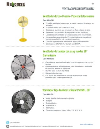 23
ventas@nakomsa.com | ventasmx@nakomsa.com | ventasmx2@nakomsa.com | info@nakomsa.com
www.nakomsa.com
(55) 5308-5900
VENTILADORES INDUSTRIALES
Ventilador de Uso Pesado - Pedestal Estacionario
Clave: NK-H-4740
Clave: NK-1183100
 Carcasas de acero galvanizado construidos para durar mucho
tiempo
 Patas delanteras antideslizantes para mantener su ventilador
en posición durante la operación
 Ruedas para su fácil movilidad
 Bajos niveles de ruido
 Las aspas del ventilador de son de aluminio que no es
corrosivo para una mayor duración.
Ventilador Tipo Tambor Estándar Portátil - 30"
Clave: NK-H-1574
 Motor durable de transmisión directa.
 3 aspas.
 2 velocidades.
 Ruedas de 8".
 120 Voltios
 Dimensiones Ancho X Alto X Prof: 32 X 32 X 18
 El mejor ventilador para mover la mayor cantidad de aire en su
almacén.
 El potente motor de 1/2 HP dura más.
 4 aspas de aluminio que producen un flujo estable de aire.
 Resalta el color amarillo de seguridad de alta visibilidad.
 La cabeza del ventilador (2 velocidades) viene ensamblada.
 No necesita mantenimiento. El motor totalmente cerrado no
permite que el polvo y la humedad penetren.
 Guardas y pedestal de alambre de acero pulvirrevestido.
 Clasificación ETL/C-ETL. Cumple con OSHA.
Ventilador de tambor con asa y ruedas 30"
Galvanizado
 