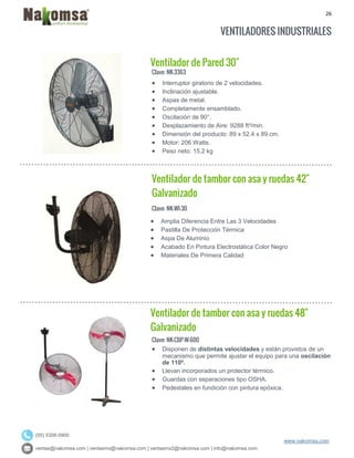 26
ventas@nakomsa.com | ventasmx@nakomsa.com | ventasmx2@nakomsa.com | info@nakomsa.com
www.nakomsa.com
(55) 5308-5900
VENTILADORES INDUSTRIALES
Ventilador de Pared 30"
Clave: NK-3363
Clave: NK-WI-30
 Amplia Diferencia Entre Las 3 Velocidades
 Pastilla De Protección Térmica
 Aspa De Aluminio
 Acabado En Pintura Electrostática Color Negro
 Materiales De Primera Calidad
Ventilador de tambor con asa y ruedas 48"
Galvanizado
Clave: NK-CBP-W-600
 Disponen de distintas velocidades y están provistos de un
mecanismo que permite ajustar el equipo para una oscilación
de 110º.
 Llevan incorporados un protector térmico.
 Guardas con separaciones tipo OSHA.
 Pedestales en fundición con pintura epóxica.
 Interruptor giratorio de 2 velocidades.
 Inclinación ajustable.
 Aspas de metal.
 Completamente ensamblado.
 Oscilación de 90°.
 Desplazamiento de Aire: 9288 ft³/min.
 Dimensión del producto: 89 x 52.4 x 89 cm.
 Motor: 206 Watts.
 Peso neto: 15.2 kg
Ventilador de tambor con asa y ruedas 42"
Galvanizado
 