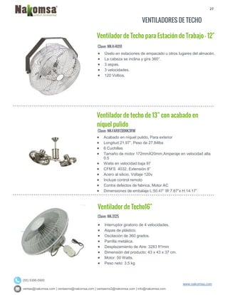 27
ventas@nakomsa.com | ventasmx@nakomsa.com | ventasmx2@nakomsa.com | info@nakomsa.com
www.nakomsa.com
(55) 5308-5900
VENTILADORES DE TECHO
Ventilador de Techo para Estación de Trabajo - 12"
Clave: NK-H-4091
Clave: NK-FARII13BNK3RW
 Acabado en níquel pulido, Para exterior
 Longitud 21.97”, Peso de 27.84lbs
 6 Cuchillas
 Tamaño de motor 172mmX20mm,Amperaje en velocidad alta
0.5
 Watts en velocidad baja 97
 CFM’S 4032, Extensión 8”
 Acero al silicio, Voltaje 120v
 Incluye control remoto
 Contra defectos de fabrica, Motor AC
 Dimensiones de embalaje L:50.47” W:7.87”x H:14.17”
Ventilador de Techo16"
Clave: NK-3125
 Interruptor giratorio de 4 velocidades.
 Aspas de plástico.
 Oscilación de 360 grados.
 Parrilla metálica.
 Desplazamiento de Aire: 3283 ft³/min
 Dimensión del producto: 43 x 43 x 37 cm.
 Motor: 50 Watts.
 Peso neto: 3.5 kg
 Úselo en estaciones de empacado u otros lugares del almacén.
 La cabeza se inclina y gira 360°.
 3 aspas.
 3 velocidades.
 120 Voltios.
Ventilador de techo de 13” con acabado en
níquel pulido
 