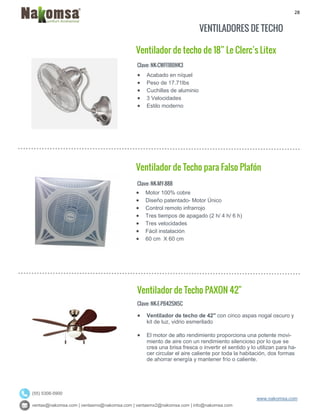 28
ventas@nakomsa.com | ventasmx@nakomsa.com | ventasmx2@nakomsa.com | info@nakomsa.com
www.nakomsa.com
(55) 5308-5900
VENTILADORES DE TECHO
Ventilador de techo de 18” Le Clerc’s Litex
Clave: NK-CWFI18BNK3
Clave: NK-MY-888
 Motor 100% cobre
 Diseño patentado- Motor Único
 Control remoto infrarrojo
 Tres tiempos de apagado (2 h/ 4 h/ 6 h)
 Tres velocidades
 Fácil instalación
 60 cm X 60 cm
Ventilador de Techo PAXON 42"
Clave: NK-E-PB42SN5C
 Ventilador de techo de 42" con cinco aspas nogal oscuro y
kit de luz, vidrio esmerilado
 El motor de alto rendimiento proporciona una potente movi-
miento de aire con un rendimiento silencioso por lo que se
crea una brisa fresca o invertir el sentido y lo utilizan para ha-
cer circular el aire caliente por toda la habitación, dos formas
de ahorrar energía y mantener frío o caliente.
 Acabado en níquel
 Peso de 17.71lbs
 Cuchillas de aluminio
 3 Velocidades
 Estilo moderno
Ventilador de Techo para Falso Plafón
 