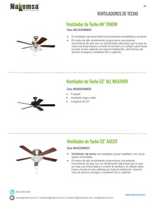 29
ventas@nakomsa.com | ventasmx@nakomsa.com | ventasmx2@nakomsa.com | info@nakomsa.com
www.nakomsa.com
(55) 5308-5900
VENTILADORES DE TECHO
Ventilador de Techo 44" PAXON
Clave: NK-E-BLR44BNK5C
Clave: NK-WOD52MBK5X
 5 aspas
 Acabado negro mate
 Longitud 24.33"
Ventilador de Techo 52" ASCOT
Clave: NK-AC52BNK5C1
 Ventilador de techo con acabado níquel cepillado, con cinco
aspas reversibles
 El motor de alto rendimiento proporciona una potente
movimiento de aire con un rendimiento silencioso por lo que
se crea una brisa fresca o invertir el sentido y lo utilizan para
hacer circular el aire caliente por toda la habitación, dos for-
mas de ahorrar energía y mantener frío o caliente.
 El ventilador de techo Balmoral presenta versatilidad y encanto
 El motor de alto rendimiento proporciona una potente
movimiento de aire con un rendimiento silencioso por lo que se
crea una brisa fresca o invertir el sentido y lo utilizan para hacer
circular el aire caliente por toda la habitación, dos formas de
ahorrar energía y mantener frío o caliente.
Ventilador de Techo 52" ALL WEATHER
 