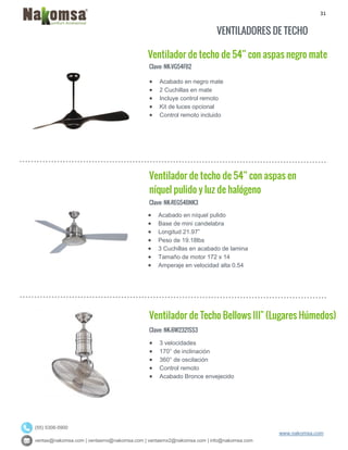 31
ventas@nakomsa.com | ventasmx@nakomsa.com | ventasmx2@nakomsa.com | info@nakomsa.com
www.nakomsa.com
(55) 5308-5900
VENTILADORES DE TECHO
Ventilador de techo de 54” con aspas negro mate
Clave: NK-VG54FB2
Clave: NK-REG54BNK3
 Acabado en níquel pulido
 Base de mini candelabra
 Longitud 21.97”
 Peso de 19.18lbs
 3 Cuchillas en acabado de lamina
 Tamaño de motor 172 x 14
 Amperaje en velocidad alta 0.54
Ventilador de Techo Bellows III" (Lugares Húmedos)
Clave: NK-BW2321SS3
 3 velocidades
 170° de inclinación
 360° de oscilación
 Control remoto
 Acabado Bronce envejecido
 Acabado en negro mate
 2 Cuchillas en mate
 Incluye control remoto
 Kit de luces opcional
 Control remoto incluido
Ventilador de techo de 54” con aspas en
níquel pulido y luz de halógeno
 