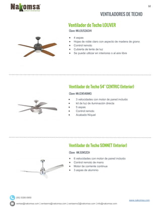 32
ventas@nakomsa.com | ventasmx@nakomsa.com | ventasmx2@nakomsa.com | info@nakomsa.com
www.nakomsa.com
(55) 5308-5900
VENTILADORES DE TECHO
Ventilador de Techo LOUVER
Clave: NK-LOU52AGV4
Clave: NK-CEN54BNK5
 3 velocidades con motor de pared incluido
 kit de luz de iluminación directa
 5 aspas
 Control remoto
 Acabado Níquel
Ventilador de Techo SONNET (Interior)
Clave: NK-SON52CH
 6 velocidades con motor de pared incluido
 Control remoto de mano
 Motor de corriente continua
 3 aspas de aluminio
 4 aspas
 Hojas de roble claro con aspecto de madera de grano
 Control remoto
 Cubierta de lente de luz
 Se puede utilizar en interiores o al aire libre
Ventilador de Techo 54" CENTRIC (Interior)
 