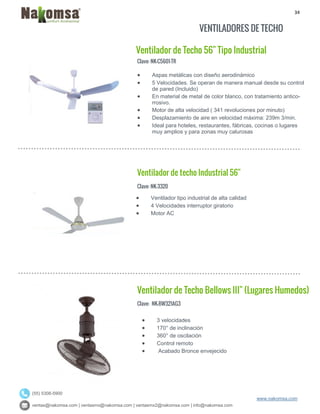 34
ventas@nakomsa.com | ventasmx@nakomsa.com | ventasmx2@nakomsa.com | info@nakomsa.com
www.nakomsa.com
(55) 5308-5900
VENTILADORES DE TECHO
Ventilador de Techo 56" Tipo Industrial
Clave: NK-C5601-TR
Clave: NK-3320
 Ventilador tipo industrial de alta calidad
 4 Velocidades interruptor giratorio
 Motor AC
Ventilador de Techo Bellows III" (Lugares Humedos)
Clave: NK-BW321AG3
 Aspas metálicas con diseño aerodinámico
 5 Velocidades. Se operan de manera manual desde su control
de pared (Incluido)
 En material de metal de color blanco, con tratamiento antico-
rrosivo.
 Motor de alta velocidad ( 341 revoluciones por minuto)
 Desplazamiento de aire en velocidad máxima: 239m 3/min.
 Ideal para hoteles, restaurantes, fábricas, cocinas o lugares
muy amplios y para zonas muy calurosas
Ventilador de techo Industrial 56"
 3 velocidades
 170° de inclinación
 360° de oscilación
 Control remoto
 Acabado Bronce envejecido
 