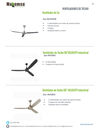 35
ventas@nakomsa.com | ventasmx@nakomsa.com | ventasmx2@nakomsa.com | info@nakomsa.com
www.nakomsa.com
(55) 5308-5900
Clave: NK-UT56TB3M
Clave: NK-VE58FB3
 4 velocidades
 3 aspas de níquel pulido
Clave: NK-VE58SS3
 5 velocidades con motor de pared incluido
 Control remoto
 3 aspas
 Acabado titanio y cromo
Ventilador de Techo 58"VELOCITY Industrial
Ventilador de Techo 58" VELOCITY Industrial
Ventilador de Te-
 4 velocidades con motor de pared incluido
 3 aspas son de ABS material
 Acabado acero inoxidable
VENTILADORES DE TECHO
 
