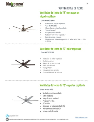 36
ventas@nakomsa.com | ventasmx@nakomsa.com | ventasmx2@nakomsa.com | info@nakomsa.com
www.nakomsa.com
(55) 5308-5900
VENTILADORES DE TECHO
Clave: NK-MND72BNK6
Clave: NK-COL72ESP6
 Acabado en color espresso
 Estilo moderno
 Juego de luces opcional
 Peso de 34.44lbs
 Voltaje 120v
 Incluye control remoto
 Contra defectos de fabrica
Clave: NK-COL72BP6
 Acabado en níquel cepillado
 Peso de 17.35lbs
 6 Cuchillas en níquel cepillado
 Extensión de 6”
 Incluye control remoto
 Watts en velocidad baja 33.7
 Control remoto incluido
 Dimensiones de embalaje L:49.61”x W:14.65”x H:11.02”-
41.61lbs
Ventilador de techo de 72” color espresso
Ventilador de techo de 72” en peltre cepillado
Ventilador de techo de 72” con aspas en
níquel cepillado
 Acabado en peltre cepillado
 Estilo moderno
 Juego de luces opcional
 Peso de 34.44lbs
 6 Cuchillas
 Amperaje en velocidad alta 0.175
 Watts en velocidad baja 21
 Incluye control remoto
 