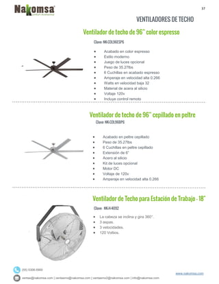 37
ventas@nakomsa.com | ventasmx@nakomsa.com | ventasmx2@nakomsa.com | info@nakomsa.com
www.nakomsa.com
(55) 5308-5900
VENTILADORES DE TECHO
Clave: NK-COL96ESP6
Clave: NK-COL96BP6
 Acabado en peltre cepillado
 Peso de 35.27lbs
 6 Cuchillas en peltre cepillado
 Extensión de 6”
 Acero al silicio
 Kit de luces opcional
 Motor DC
 Voltaje de 120v
 Amperaje en velocidad alta 0.266
Clave: NK-H-4092
 Acabado en color espresso
 Estilo moderno
 Juego de luces opcional
 Peso de 35.27lbs
 6 Cuchillas en acabado espresso
 Amperaje en velocidad alta 0.266
 Watts en velocidad baja 32
 Material de acera al silicio
 Voltaje 120v
 Incluye control remoto
Ventilador de techo de 96” cepillado en peltre
Ventilador de Techo para Estación de Trabajo - 18"
Ventilador de techo de 96” color espresso
 La cabeza se inclina y gira 360°.
 3 aspas.
 3 velocidades.
 120 Voltios.
 