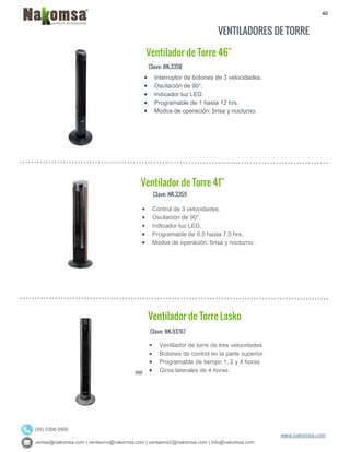 40
ventas@nakomsa.com | ventasmx@nakomsa.com | ventasmx2@nakomsa.com | info@nakomsa.com
www.nakomsa.com
(55) 5308-5900
VENTILADORES DE TORRE
Clave: NK-3358
Clave: NK-3359
 Control de 3 velocidades.
 Oscilación de 90°.
 Indicador luz LED.
 Programable de 0.5 hasta 7.5 hrs.
 Modos de operación: brisa y nocturno.
Clave: NK-93767
 Interruptor de botones de 3 velocidades.
 Oscilación de 90°.
 Indicador luz LED.
 Programable de 1 hasta 12 hrs.
 Modos de operación: brisa y nocturno.
Ventilador de Torre 41"
Ventilador de Torre Lasko
Ventilador de Torre 46"
 Ventilador de torre de tres velocidades
 Botones de control en la parte superior
 Programable de tiempo 1, 2 y 4 horas
 Giros laterales de 4 horas
 