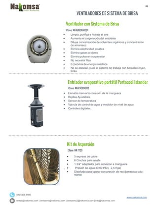 46
ventas@nakomsa.com | ventasmx@nakomsa.com | ventasmx2@nakomsa.com | info@nakomsa.com
www.nakomsa.com
(55) 5308-5900
VENTILADORES DE SISTEMA DE BRISA
Clave: NK-NJBOB-R001
Clave: NK-PACLNDO2
 Llenado manual o conexión de la manguera
 Rejillas Ajustables
 Sensor de temperatura
 Válvula de control de agua y medidor de nivel de agua.
 Controles digitales.
Clave: NK-7729
 Limpia, purifica e hidrata el aire
 Aumenta el oxigenación del ambiente
 Diluye concentración de solventes orgánicos y concentración
de amoniaco
 Elimina electricidad estática
 Elimina gases e olores
 Elimina polvo en suspensión
 No necesita filtro
 Economía de energía eléctrica
 No se atascan, pues el sistema no trabaja con boquillas inyec-
toras
Enfriador evaporativo portátil Portacool Islander
Kit de Aspersión
Ventilador con Sistema de Brisa
 5 expreas de cobre
 6 Cinchos para ajuste
 1 3/4" adaptador para conexión a manguera
 Presión de agua 30-60 PSI ( 2-5 Kgs)
 Diseñado para operar con presión de red domestica sola-
mente
 