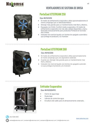 47
ventas@nakomsa.com | ventasmx@nakomsa.com | ventasmx2@nakomsa.com | info@nakomsa.com
www.nakomsa.com
(55) 5308-5900
VENTILADORES DE SISTEMA DE BRISA
Clave: NK-PACJS250
Clave: NK-PACJS260
 El medio de enfriamiento evaporativo utiliza aproximadamente
el mismo amperaje que una aspiradora estándar.
 Cuenta con drenaje más grande para un mantenimiento mas
fácil y efectivo
 Indicador de nivel de líquido con bomba de apagado automáti-
co que protege el producto y tú inversión
Clave: NK-PAC2K36HPVS
 El medio de enfriamiento evaporativo utiliza aproximadamente el
mismo amperaje que un electrodoméstico
 Drenaje más grande para un mantenimiento más fácil y efectivo.
 Equipado con KUUL Comfort medio evaporativo. El medio de
enfriamiento evaporativo de más alta calidad disponible y manu-
facturado exclusivamente para productos Portacol en los Esta-
dos Unidos
 Indicador de nivel de líquido con bomba de apagado automático
que protege el producto y tú inversión
PortaCool JETSTREAM 260
Enfriador Evaporativo
PortaCool JETSTREAM 250
 Cierre de agua baja
 Ruido bajo
 Válvula de control de agua
 Envoltura del cable para el almacenamiento ordenado.
 