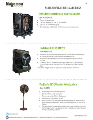 48
ventas@nakomsa.com | ventasmx@nakomsa.com | ventasmx2@nakomsa.com | info@nakomsa.com
www.nakomsa.com
(55) 5308-5900
VENTILADORES DE SISTEMA DE BRISA
Clave: NK-PAC2K4825
Clave: NK-PACJS270
 El medio de enfriamiento evaporativo utiliza aproximadamente
el mismo amperaje que una aspiradora estándar.
 Indicador de nivel de líquido con apagado automático de la
bomba
 Garantía de por vida en el gabinete del enfriador evaporativo
contra defectos de manufactura Portacol en los Estados Uni-
dos
Tres años de garantía en todos los componentes eléctricos.
Clave: NK-XPM18
 Cierre de agua baja
 De alta resistencia , de 8 " echadores
 Válvula de control de agua
 Envoltura del cable para el almacenamiento ordenado.
PortaCool JETSTREAM 270
Ventilador 18" C/Función Nebulizadora
Enfriador Evaporativo 48" Dos Velocidades
 Material plástico de alto impacto
 Base redonda anti vibratoria
 Funcionamiento: Fijo y Oscilatorio
 Movimiento Oscilatorio de 90°
 Nebulizador: Las boquillas de la rejilla generan neblina ultra-
fina que ayuda a reducir la temperatura dejando un ambiente
fresco
 Se puede usar en espacios abiertos sin que los insectos vola-
dores lo perturben, ya que la función nebulizadora los aleja de
manera segura y natural.
 