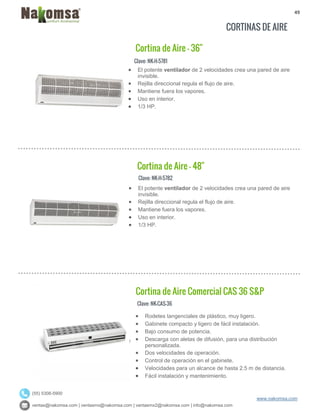49
ventas@nakomsa.com | ventasmx@nakomsa.com | ventasmx2@nakomsa.com | info@nakomsa.com
www.nakomsa.com
(55) 5308-5900
CORTINAS DE AIRE
Clave: NK-H-5781
Clave: NK-H-5782
 El potente ventilador de 2 velocidades crea una pared de aire
invisible.
 Rejilla direccional regula el flujo de aire.
 Mantiene fuera los vapores.
 Uso en interior.
 1/3 HP.
Clave: NK-CAS-36
 El potente ventilador de 2 velocidades crea una pared de aire
invisible.
 Rejilla direccional regula el flujo de aire.
 Mantiene fuera los vapores.
 Uso en interior.
 1/3 HP.
Cortina de Aire - 48"
Cortina de Aire Comercial CAS 36 S&P
Cortina de Aire - 36"
 Rodetes tangenciales de plástico, muy ligero.
 Gabinete compacto y ligero de fácil instalación.
 Bajo consumo de potencia.
 Descarga con aletas de difusión, para una distribución
personalizada.
 Dos velocidades de operación.
 Control de operación en el gabinete.
 Velocidades para un alcance de hasta 2.5 m de distancia.
 Fácil instalación y mantenimiento.
 