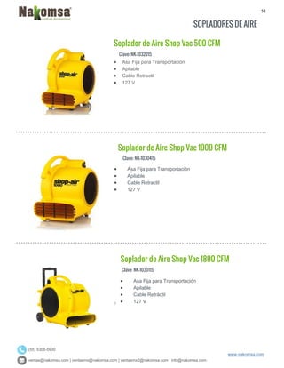 51
ventas@nakomsa.com | ventasmx@nakomsa.com | ventasmx2@nakomsa.com | info@nakomsa.com
www.nakomsa.com
(55) 5308-5900
SOPLADORES DE AIRE
Clave: NK-1032015
Clave: NK-1030415
 Asa Fija para Transportación
 Apilable
 Cable Retractil
 127 V
Clave: NK-1030115
 Asa Fija para Transportación
 Apilable
 Cable Retractil
 127 V
Soplador de Aire Shop Vac 1800 CFM
Soplador de Aire Shop Vac 500 CFM
 Asa Fija para Transportación
 Apilable
 Cable Retráctil
 127 V
Soplador de Aire Shop Vac 1000 CFM
 