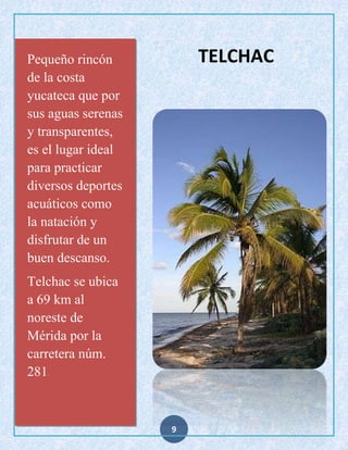 TELCHAC

Pequeño rincón
de la costa
yucateca que por
sus aguas serenas
y transparentes,
es el lugar ideal
para practicar
diversos deportes
acuáticos como
la natación y
disfrutar de un
buen descanso.
Telchac se ubica
a 69 km al
noreste de
Mérida por la
carretera núm.
281
.

9

 