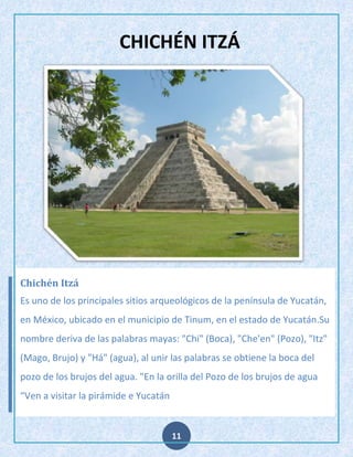 CHICHÉN ITZÁ

Chichén Itzá
Es uno de los principales sitios arqueológicos de la península de Yucatán,
en México, ubicado en el municipio de Tinum, en el estado de Yucatán.Su
nombre deriva de las palabras mayas: "Chi" (Boca), "Che'en" (Pozo), "Itz"
(Mago, Brujo) y "Há" (agua), al unir las palabras se obtiene la boca del
pozo de los brujos del agua. "En la orilla del Pozo de los brujos de agua
“Ven a visitar la pirámide e Yucatán

11

 