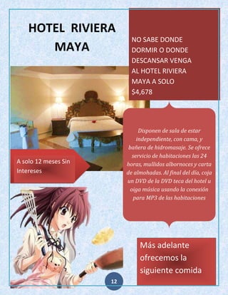 HOTEL RIVIERA
MAYA

NO SABE DONDE
DORMIR O DONDE
DESCANSAR VENGA
AL HOTEL RIVIERA
MAYA A SOLO
$4,678

Disponen de sala de estar
independiente, con cama, y
bañera de hidromasaje. Se ofrece
servicio de habitaciones las 24
horas, mullidos albornoces y carta
de almohadas. Al final del día, coja
un DVD de la DVD teca del hotel u
oiga música usando la conexión
para MP3 de las habitaciones

A solo 12 meses Sin
Intereses

Más adelante
ofrecemos la
siguiente comida
12

 