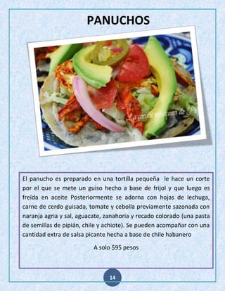 PANUCHOS

El panucho es preparado en una tortilla pequeña le hace un corte
por el que se mete un guiso hecho a base de frijol y que luego es
freída en aceite Posteriormente se adorna con hojas de lechuga,
carne de cerdo guisada, tomate y cebolla previamente sazonada con
naranja agria y sal, aguacate, zanahoria y recado colorado (una pasta
de semillas de pipián, chile y achiote). Se pueden acompañar con una
cantidad extra de salsa picante hecha a base de chile habanero
A solo $95 pesos

14

 