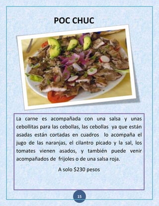 POC CHUC

La carne es acompañada con una salsa y unas

cebollitas para las cebollas, las cebollas ya que están
asadas están cortadas en cuadros lo acompaña el
jugo de las naranjas, el cilantro picado y la sal, los
tomates vienen asados, y también puede venir
acompañados de frijoles o de una salsa roja.
A solo $230 pesos

15

 