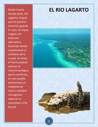 Desde mucho
tiempo atrás Río
Lagartos al igual
que los puertos
cercanos, guarda
lo suyo, un toque
mágico con
diversión
alternativa,
haciendo olvidar
simplemente lo
cotidiano de la
ciudad. Al visitar
el Puerto podrás
conocer la
reserva ecológica
que la conforma,
en este pueblo
encontraras un
relajamiento
único y también
conseguirás
observar la
naturaleza a Flor
de piel.

EL RIO LAGARTO

3

 