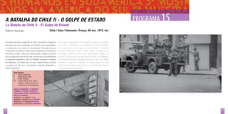 A Batalha do Chile II - O Golpe de Estado
La Batalla de Chile ll - El Golpe de Estado
Patricio Guzmán

PROGRAMA 1
15

Chile / Cuba / Venezuela / França, 90 min, 1975, doc

No período de março a setembro de 1973, a esquerda e a direita se

Entre marzo y septiembre de 1973 izquierda y derecha se enfrentan

enfrentam nas ruas, nas fábricas, nos tribunais, nas universidades,

en la calle, en las fábricas, en los tribunales, en las universidades,

no parlamento e nos meios de comunicação. A situação torna-se

en el parlamento y en los medios de comunicación. La situación

insustentável. Os Estados Unidos financiam a greve dos motoristas de

se vuelve insostenible. Estados Unidos financia la huelga de los

caminhão e incitam o caos social. Allende tenta conseguir um acordo

camioneros y fomenta el caos social. Allende trata de llegar a un

com as forças da Democracia Cristã, mas fracassa. As contradições

acuerdo con las fuerzas de la Democracia Cristiana, sin conseguirlo.

da esquerda aumentam a crise. Os militares começam a conspirar

Las contradicciones de la izquierda aumentan la crisis. Los militares

em Valparaíso. Um amplo setor da classe média fomenta o boicote

empiezan a conspirar en Valparaíso. Un amplio sector de la clase

e a guerra civil. No dia 11 de setembro, Pinochet bombardeia o

media fomenta el boicot y la guerra civil. El 11 de septiembre Pinochet

Palácio do Governo.

bombardea el palacio de gobierno.

Ficha Técnica
R	Patricio Guzmán
F	
Jorge Müller Silva
E	Pedro Chaskel
EP	Equipe Tercer Año, ICAIC - 		
	Instituto Cubano del Arte e 		
	Industrias Cinematográficas
Direito à Memória e à Verdade /
Combate à tortura / direito à
integridade física / DEMOCRACIA E
DIREITOS HUMANOS
derecho a la verdad y a la
memoria / combate a la tortura /
derecho a la integridad física /
DEMOCRACIA Y DERECHOS HUMANOS

50

51

 