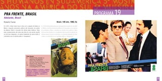 PROGRAMA 1
19

Pra Frente, Brasil
Adelante, Brasil
Brasil, 105 min, 1982, fic

Roberto Farias
Em 1970, o Brasil inteiro torce e vibra com a seleção de futebol no

En 1970 en Brasil todos tienen los ojos puestos en la selección de fútbol

México, enquanto prisioneiros políticos são torturados nos porões

en México mientras prisioneros políticos son torturados en los sótanos

da ditadura militar e inocentes são vítimas desta violência. Todos

de la dictadura militar e inocentes son víctimas de la violencia. Todos

estes acontecimentos são vistos pela ótica de uma família quando

estos acontecimientos son considerados bajo el punto de vista de una

um dos seus integrantes, um pacato trabalhador da classe média, é

familia cuando uno de sus miembros, un tranquilo trabajador de clase

confundido com um ativista político e “desaparece”.

media, es confundido con un activista político y “desaparece”.

Ficha Técnica
R	Roberto Farias, baseado no 		
	
argumento de Reginaldo 		
	Farias, Paulo Mendonça
F	
Dib Lufti, Francisco Balbino Nunes
E	Roberto Farias, Mauro Farias
EP	Embrafilme, Produções
	
Cinematográficas R.F. Farias
Direito à Memória e à Verdade / combate
à tortura / direito à integridade física
derecho a la verdad y a la memoria /
combate a la tortura / derecho a la
integridad física

58

59

 