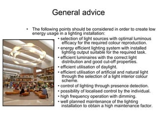 General advice
• The following points should be considered in order to create low
energy usage in a lighting installation:
• selection of light sources with optimal luminous
efficacy for the required colour reproduction.
• energy efficient lighting system with installed
lighting output suitable for the required task.
• efficient luminaires with the correct light
distribution and good cut-off properties.
• efficient utilisation of daylight.
• efficient utilisation of artificial and natural light
through the selection of a light interior colour
scheme.
• control of lighting through presence detection.
• possibility of localised control by the individual.
• high frequency operation with dimming.
• well planned maintenance of the lighting
installation to obtain a high maintenance factor.
 