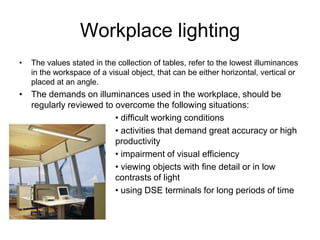 Workplace lighting
• The values stated in the collection of tables, refer to the lowest illuminances
in the workspace of a visual object, that can be either horizontal, vertical or
placed at an angle.
• The demands on illuminances used in the workplace, should be
regularly reviewed to overcome the following situations:
• difficult working conditions
• activities that demand great accuracy or high
productivity
• impairment of visual efficiency
• viewing objects with fine detail or in low
contrasts of light
• using DSE terminals for long periods of time
 