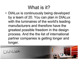 What is it?
• DIALux is continuously being developed
by a team of 20. You can plan in DIALux
with the luminaires of the world's leading
manufacturers and therefore have the
greatest possible freedom in the design
process. And the the list of international
partner companies is getting longer and
longer.
 