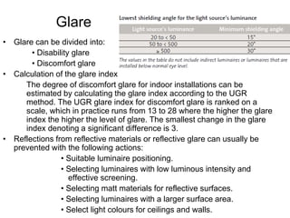 Glare
• Glare can be divided into:
• Disability glare
• Discomfort glare
• Calculation of the glare index
The degree of discomfort glare for indoor installations can be
estimated by calculating the glare index according to the UGR
method. The UGR glare index for discomfort glare is ranked on a
scale, which in practice runs from 13 to 28 where the higher the glare
index the higher the level of glare. The smallest change in the glare
index denoting a significant difference is 3.
• Reflections from reflective materials or reflective glare can usually be
prevented with the following actions:
• Suitable luminaire positioning.
• Selecting luminaires with low luminous intensity and
effective screening.
• Selecting matt materials for reflective surfaces.
• Selecting luminaires with a larger surface area.
• Select light colours for ceilings and walls.
 