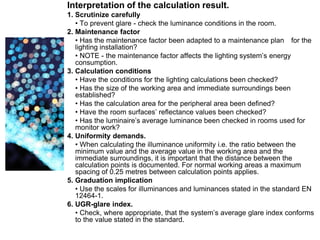 Interpretation of the calculation result.
1. Scrutinize carefully
• To prevent glare - check the luminance conditions in the room.
2. Maintenance factor
• Has the maintenance factor been adapted to a maintenance plan for the
lighting installation?
• NOTE - the maintenance factor affects the lighting system’s energy
consumption.
3. Calculation conditions
• Have the conditions for the lighting calculations been checked?
• Has the size of the working area and immediate surroundings been
established?
• Has the calculation area for the peripheral area been defined?
• Have the room surfaces’ reflectance values been checked?
• Has the luminaire’s average luminance been checked in rooms used for
monitor work?
4. Uniformity demands.
• When calculating the illuminance uniformity i.e. the ratio between the
minimum value and the average value in the working area and the
immediate surroundings, it is important that the distance between the
calculation points is documented. For normal working areas a maximum
spacing of 0.25 metres between calculation points applies.
5. Graduation implication
• Use the scales for illuminances and luminances stated in the standard EN
12464-1.
6. UGR-glare index.
• Check, where appropriate, that the system’s average glare index conforms
to the value stated in the standard.
 
