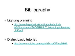 Bibliography
• Lighting planning
• http://www.fagerhult.sk/products/technical-
info/documents/FAGERHULT_belysningsplanering
_UK.pdf
• Dialux basic tutorial:
• http://www.youtube.com/watch?v=oOITu-qMk6A
 