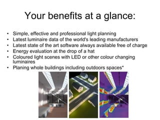 Your benefits at a glance:
• Simple, effective and professional light planning
• Latest luminaire data of the world's leading manufacturers
• Latest state of the art software always available free of charge
• Energy evaluation at the drop of a hat
• Coloured light scenes with LED or other colour changing
luminaires
• Planing whole buildings including outdoors spaces*
 