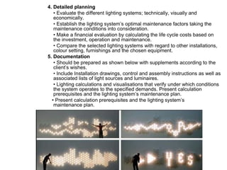 4. Detailed planning
• Evaluate the different lighting systems; technically, visually and
economically.
• Establish the lighting system’s optimal maintenance factors taking the
maintenance conditions into consideration.
• Make a financial evaluation by calculating the life cycle costs based on
the investment, operation and maintenance.
• Compare the selected lighting systems with regard to other installations,
colour setting, furnishings and the chosen equipment.
5. Documentation
• Should be prepared as shown below with supplements according to the
client’s wishes.
• Include Installation drawings, control and assembly instructions as well as
associated lists of light sources and luminaires.
• Lighting calculations and visualisations that verify under which conditions
the system operates to the specified demands. Present calculation
prerequisites and the lighting system’s maintenance plan.
• Present calculation prerequisites and the lighting system’s
maintenance plan.
 