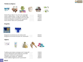 Pañales ecológicos

Pañal Pingo talla 3 112 unid. ref. paping01
Pañal desechable +15 kgs. ref. pades1501
Pañal baño colores ecológicos ref. pacol01
Pañal reutilizable completo ref. pareuc01
Pack ahorro talla 5 ref. packpa501

………..
……..….
…………
…………
…………

30,50 €
68,50 €
17,50 €
24,95 €
60,00 €

Braguitas

Braguita incontinencia ref. braincon01
……..
Braguita incontinencia baño ref. brainba01 ……..

39,50 €
53,50 €

Higiene

Toallitas para bebe ecologicas ref. toaeco01……..
Loción hidratante para bebe ref. lochid01 ……..
Esponjas marinas ref. esponjma01
……...
Cepillos para bebé ref. cepbb01
………
Pack toallitas higienicas ref. packtoa01
………
INDICE

10,00 €
15,00 €
12,00 €
18,00 €
25,00 €

 