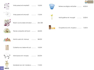 Vinilo pared ref.vinestre01

……….

15,00 €

Vinilo pared ref.vinluna01

……….

17,00 €
……….

25,00 €

Chupetes eco ref. chupeco ……….

15,00 €

225, 00€

Tienda campaña ref.ticam ……….

45,00 €

Manta suelo ref. mansue

……….

38,00 €

Cubiertos eco bebe ref.cub ……….

15,00 €

Móvil peces ref. movpez

……….

25,00 €

Mordedor eco ref. mordeco ……….
INDICE

40,00 €

Móvil gallinas ref. movgall

Robot cocina bebe ref.robot……….

Bañera ecológica ref.bañer ……….

17,00 €

 