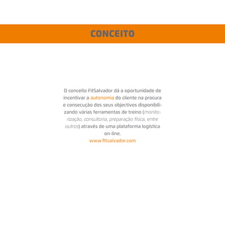 O conceito FitSalvador dá a oportunidade de
incentivar a autonomia do cliente na procura
e consecução dos seus objectivos disponibili-
zando várias ferramentas de treino (monito-
rização, consultoria, preparação física, entre
outros) através de uma plataforma logística
on-line.
www.ﬁtsalvador.com
CONCEITO
 