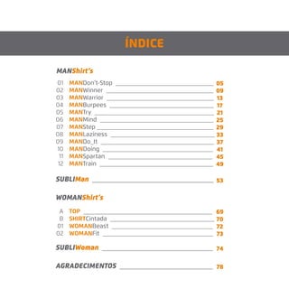 MANDon’t-Stop ________________________________
MANWinner ___________________________________
MANWarrior ___________________________________
MANBurpees __________________________________
MANTry _______________________________________
MANMind _____________________________________
MANStep ______________________________________
MANLaziness __________________________________
MANDo_It _____________________________________
MANDoing ____________________________________
MANSpartan __________________________________
MANTrain _____________________________________
MANShirt’s
SUBLIMan __________________________________
WOMANShirt’s
ÍNDICE
01
02
03
04
05
06
07
08
09
10
11
12
TOP __________________________________________
SHIRTCintada __________________________________
WOMANBeast _________________________________
WOMANFit ____________________________________
A
B
01
02
05
09
13
17
21
25
29
33
37
41
45
49
69
70
72
73
SUBLIWoman _______________________________
AGRADECIMENTOS __________________________
74
78
53
 