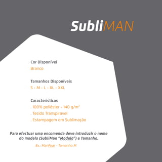 Ex.: ManFear - Tamanho M
Cor Disponível
Branco
Tamanhos Disponíveis
S - M - L - XL - XXL
Características
. 100% poliéster - 140 g/m2
. Tecido Transpirável
. Estampagem em Sublimação
Para efectuar uma encomenda deve introduzir o nome
do modelo (SubliMan “Modelo”) e Tamanho.
SubliMAN
 