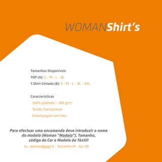 Tamanhos Disponíveis
TOP (A): S - M - L - XL
T.Shirt Cintada (B): S - M - L - XL - XXL
Características
. 100% poliéster - 140 g/m2
. Tecido Transpirável
. Estampagem em Flex
Ex.: WomanBeast A - Tamanho M - Cor 09
Para efectuar uma encomenda deve introduzir o nome
do modelo (Woman “Modelo”), Tamanho,
código da Cor e Modelo do Têxtil!
WOMANShirt’s
 