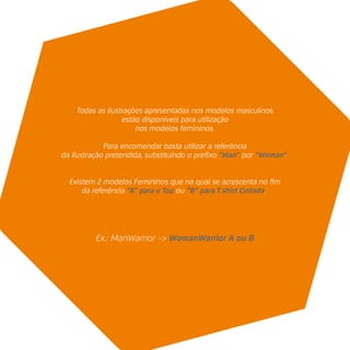 Ex.: ManWarrior -> WomanWarrior A ou B
Todas as ilustrações apresentadas nos modelos masculinos
estão disponíveis para utilização
nos modelos femininos.
Para encomendar basta utilizar a referência
da ilustração pretendida, substituíndo o preﬁxo “Man” por “Woman”.
Existem 2 modelos Femininos que na qual se acrescenta no ﬁm
da referência “A” para o Top ou “B” para T.shirt Cintada.
 