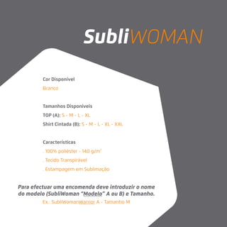 Cor Disponível
Branco
Tamanhos Disponíveis
TOP (A): S - M - L - XL
Shirt Cintada (B): S - M - L - XL - XXL
Características
. 100% poliéster - 140 g/m2
. Tecido Transpirável
. Estampagem em Sublimação
Para efectuar uma encomenda deve introduzir o nome
do modelo (SubliWoman “Modelo” A ou B) e Tamanho.
SubliWOMAN
Ex.: SubliWomanWarrior A - Tamanho M
 