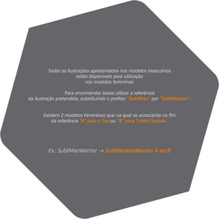 Ex.: SubliManWarrior -> SubliWomanWarrior A ou B
Todas as ilustrações apresentadas nos modelos masculinos
estão disponíveis para utilização
nos modelos femininos.
Para encomendar basta utilizar a referência
da ilustração pretendida, substituíndo o preﬁxo “SubliMan” por “SubliWoman”.
Existem 2 modelos Femininos que na qual se acrescenta no ﬁm
da referência “A” para o Top ou “B” para T.shirt Cintada.
 