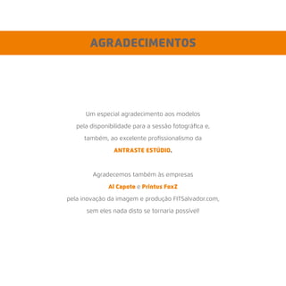 AGRADECIMENTOS
Um especial agradecimento aos modelos
pela disponibilidade para a sessão fotográﬁca e,
também, ao excelente proﬁssionalismo da
ANTRASTE ESTÚDIO.
Agradecemos também às empresas
Al Capote e Printus FoxZ
pela inovação da imagem e produção FITSalvador.com,
sem eles nada disto se tornaria possível!
 