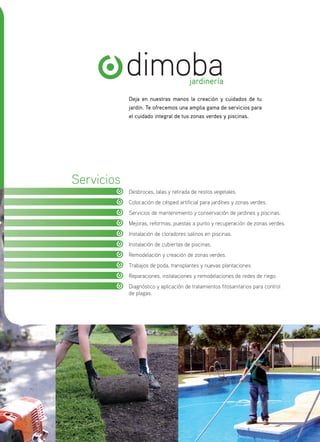 dimobajardinería
Servicios
Desbroces, talas y retirada de restos vegetales.
Colocación de césped artificial para jardínes y zonas verdes.
Servicios de mantenimiento y conservación de jardines y piscinas.
Mejoras, reformas, puestas a punto y recuperación de zonas verdes.
Instalación de cloradores salinos en piscinas.
Instalación de cubiertas de piscinas.
Remodelación y creación de zonas verdes.
Trabajos de poda, transplantes y nuevas plantaciones.
Reparaciones, instalaciones y remodelaciones de redes de riego.
Diagnóstico y aplicación de tratamientos fitosanitarios para control
de plagas.
Deja en nuestras manos la creación y cuidados de tu
jardín. Te ofrecemos una amplia gama de servicios para
el cuidado integral de tus zonas verdes y piscinas.
 